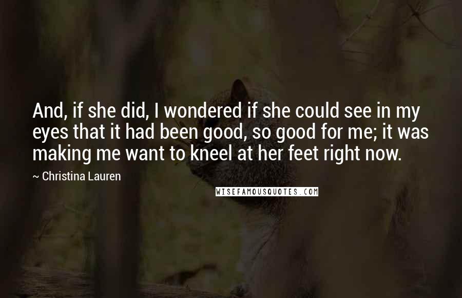 Christina Lauren Quotes: And, if she did, I wondered if she could see in my eyes that it had been good, so good for me; it was making me want to kneel at her feet right now.