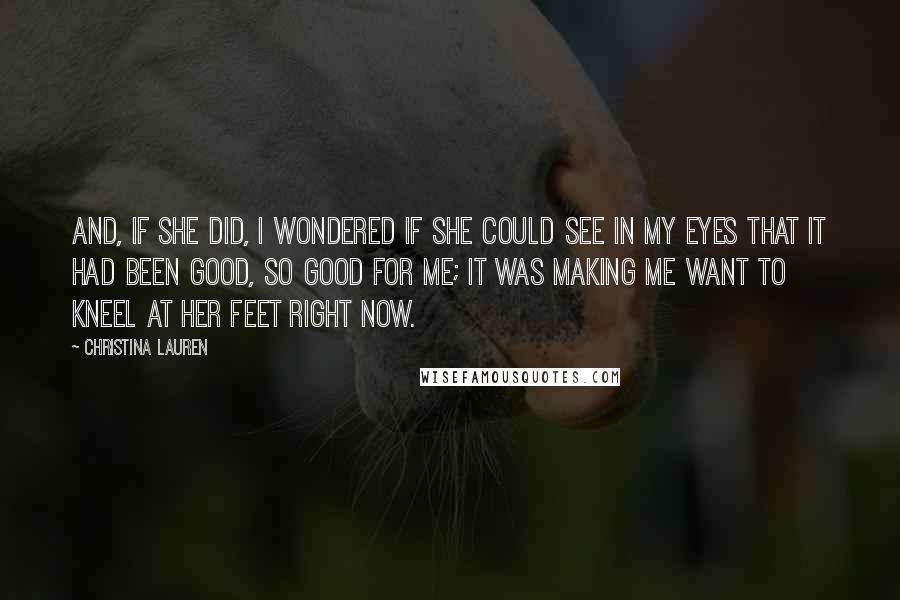Christina Lauren Quotes: And, if she did, I wondered if she could see in my eyes that it had been good, so good for me; it was making me want to kneel at her feet right now.