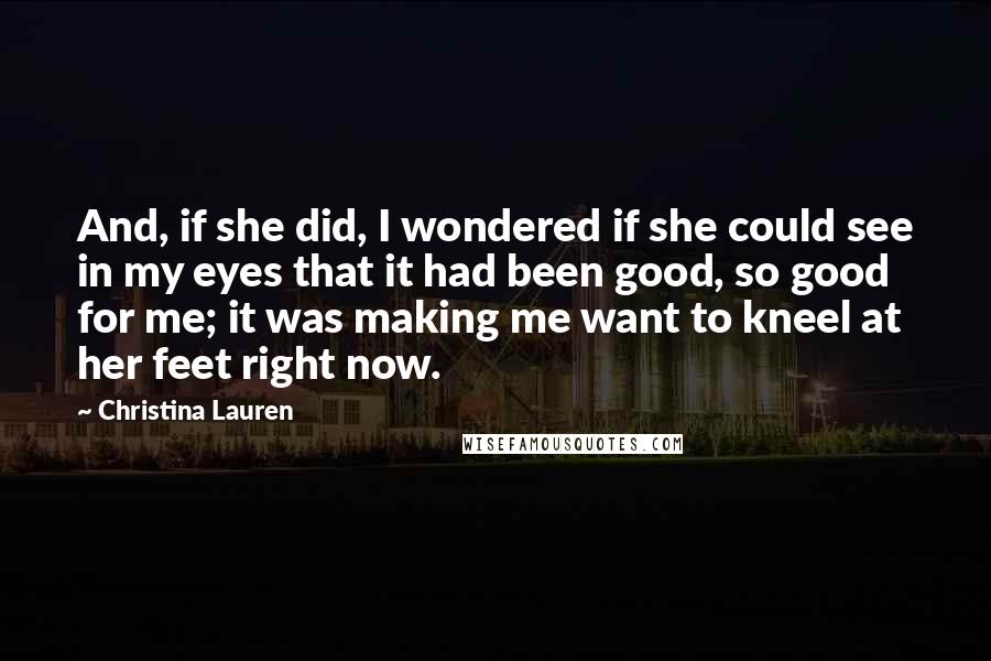 Christina Lauren Quotes: And, if she did, I wondered if she could see in my eyes that it had been good, so good for me; it was making me want to kneel at her feet right now.