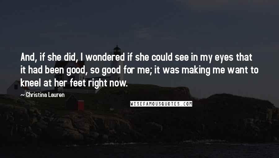 Christina Lauren Quotes: And, if she did, I wondered if she could see in my eyes that it had been good, so good for me; it was making me want to kneel at her feet right now.