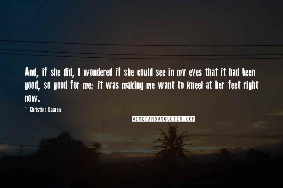 Christina Lauren Quotes: And, if she did, I wondered if she could see in my eyes that it had been good, so good for me; it was making me want to kneel at her feet right now.