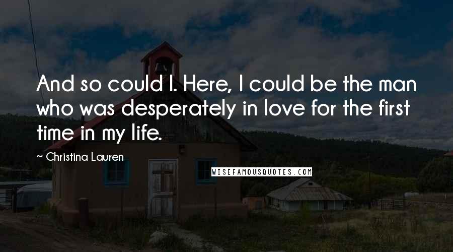 Christina Lauren Quotes: And so could I. Here, I could be the man who was desperately in love for the first time in my life.