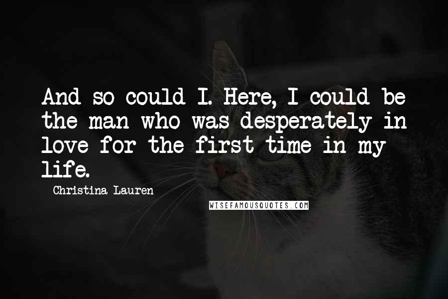 Christina Lauren Quotes: And so could I. Here, I could be the man who was desperately in love for the first time in my life.