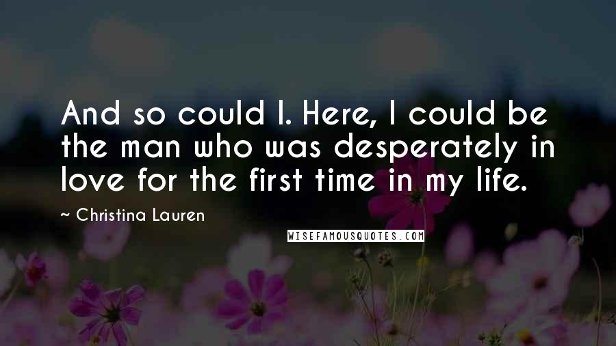 Christina Lauren Quotes: And so could I. Here, I could be the man who was desperately in love for the first time in my life.