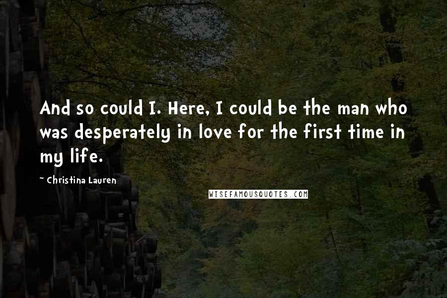 Christina Lauren Quotes: And so could I. Here, I could be the man who was desperately in love for the first time in my life.