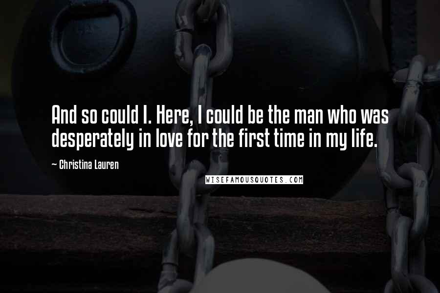 Christina Lauren Quotes: And so could I. Here, I could be the man who was desperately in love for the first time in my life.