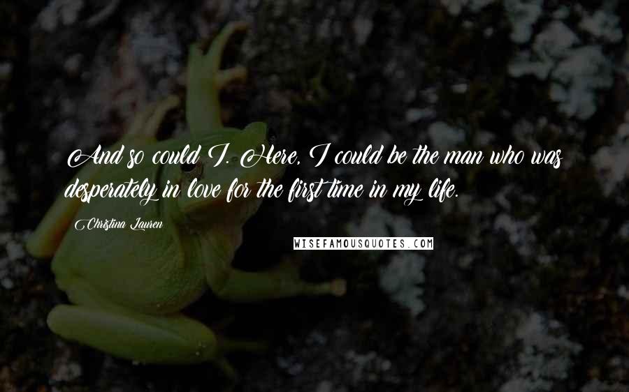 Christina Lauren Quotes: And so could I. Here, I could be the man who was desperately in love for the first time in my life.