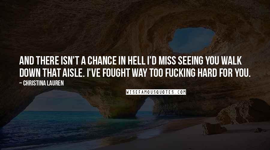Christina Lauren Quotes: And there isn't a chance in hell I'd miss seeing you walk down that aisle. I've fought way too fucking hard for you.