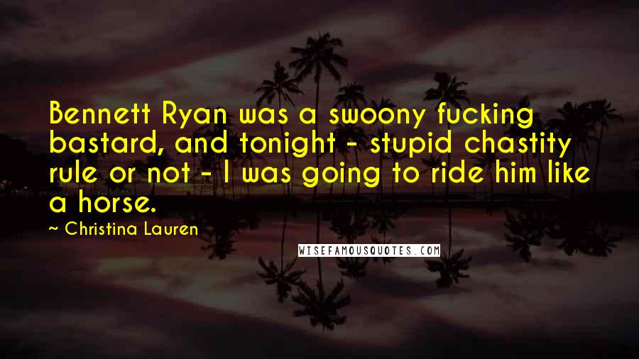 Christina Lauren Quotes: Bennett Ryan was a swoony fucking bastard, and tonight - stupid chastity rule or not - I was going to ride him like a horse.