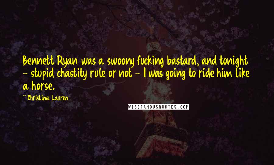 Christina Lauren Quotes: Bennett Ryan was a swoony fucking bastard, and tonight - stupid chastity rule or not - I was going to ride him like a horse.