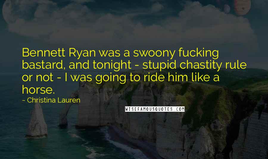 Christina Lauren Quotes: Bennett Ryan was a swoony fucking bastard, and tonight - stupid chastity rule or not - I was going to ride him like a horse.