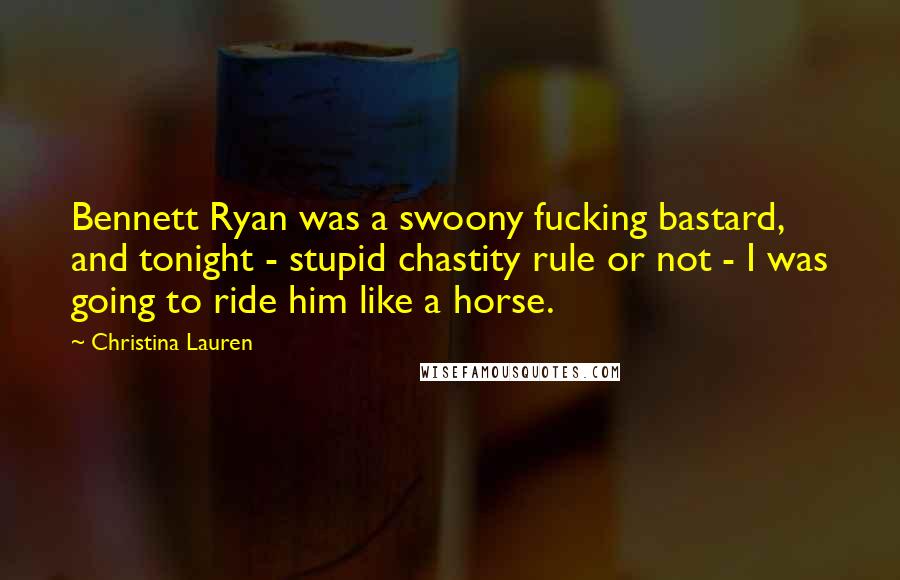 Christina Lauren Quotes: Bennett Ryan was a swoony fucking bastard, and tonight - stupid chastity rule or not - I was going to ride him like a horse.