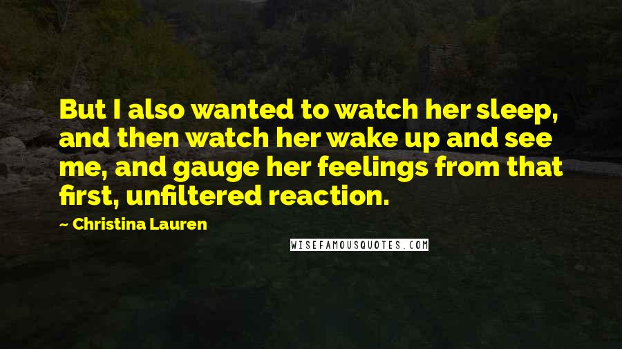 Christina Lauren Quotes: But I also wanted to watch her sleep, and then watch her wake up and see me, and gauge her feelings from that first, unfiltered reaction.