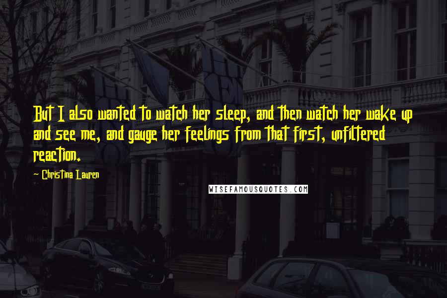Christina Lauren Quotes: But I also wanted to watch her sleep, and then watch her wake up and see me, and gauge her feelings from that first, unfiltered reaction.