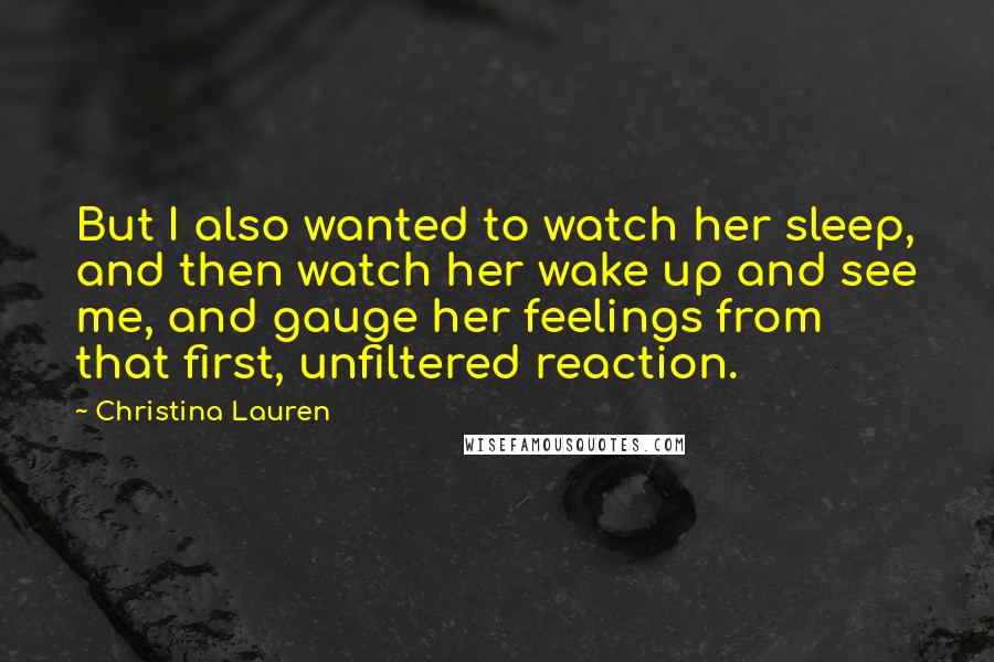 Christina Lauren Quotes: But I also wanted to watch her sleep, and then watch her wake up and see me, and gauge her feelings from that first, unfiltered reaction.