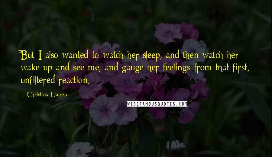 Christina Lauren Quotes: But I also wanted to watch her sleep, and then watch her wake up and see me, and gauge her feelings from that first, unfiltered reaction.