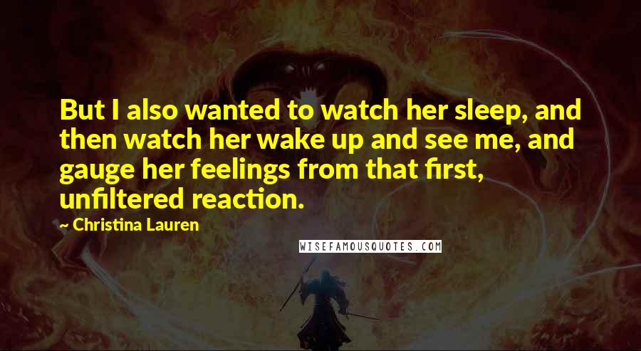 Christina Lauren Quotes: But I also wanted to watch her sleep, and then watch her wake up and see me, and gauge her feelings from that first, unfiltered reaction.