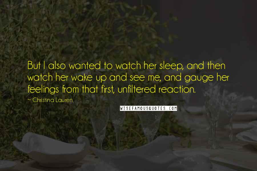 Christina Lauren Quotes: But I also wanted to watch her sleep, and then watch her wake up and see me, and gauge her feelings from that first, unfiltered reaction.