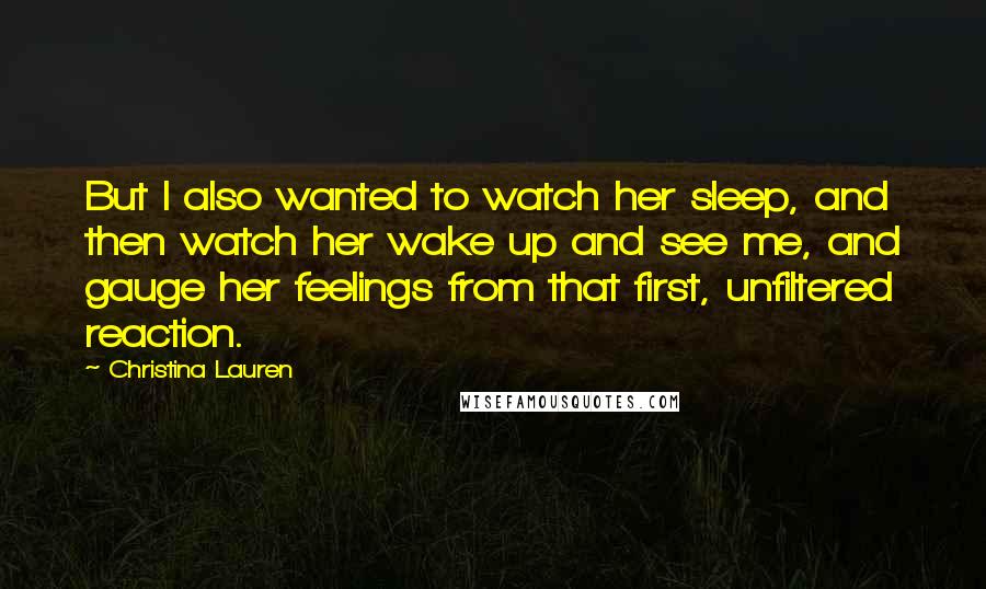 Christina Lauren Quotes: But I also wanted to watch her sleep, and then watch her wake up and see me, and gauge her feelings from that first, unfiltered reaction.