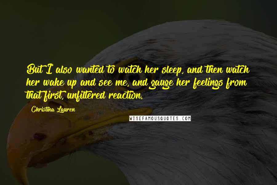 Christina Lauren Quotes: But I also wanted to watch her sleep, and then watch her wake up and see me, and gauge her feelings from that first, unfiltered reaction.