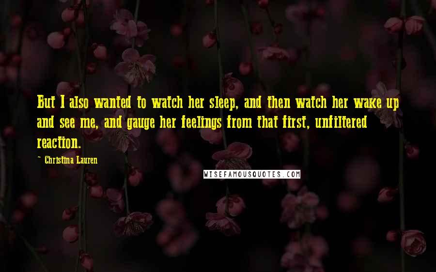 Christina Lauren Quotes: But I also wanted to watch her sleep, and then watch her wake up and see me, and gauge her feelings from that first, unfiltered reaction.