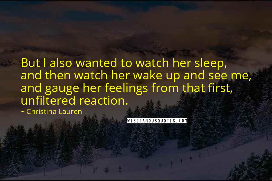 Christina Lauren Quotes: But I also wanted to watch her sleep, and then watch her wake up and see me, and gauge her feelings from that first, unfiltered reaction.