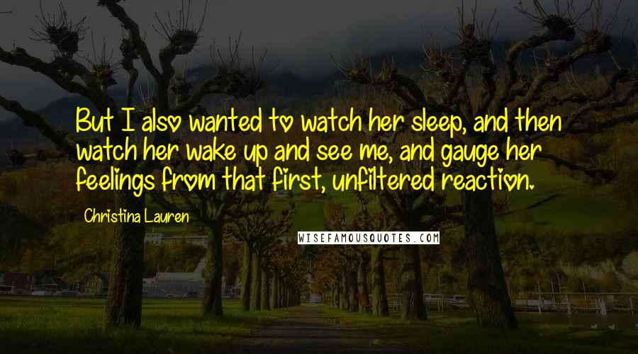 Christina Lauren Quotes: But I also wanted to watch her sleep, and then watch her wake up and see me, and gauge her feelings from that first, unfiltered reaction.
