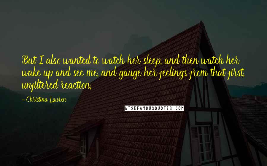 Christina Lauren Quotes: But I also wanted to watch her sleep, and then watch her wake up and see me, and gauge her feelings from that first, unfiltered reaction.