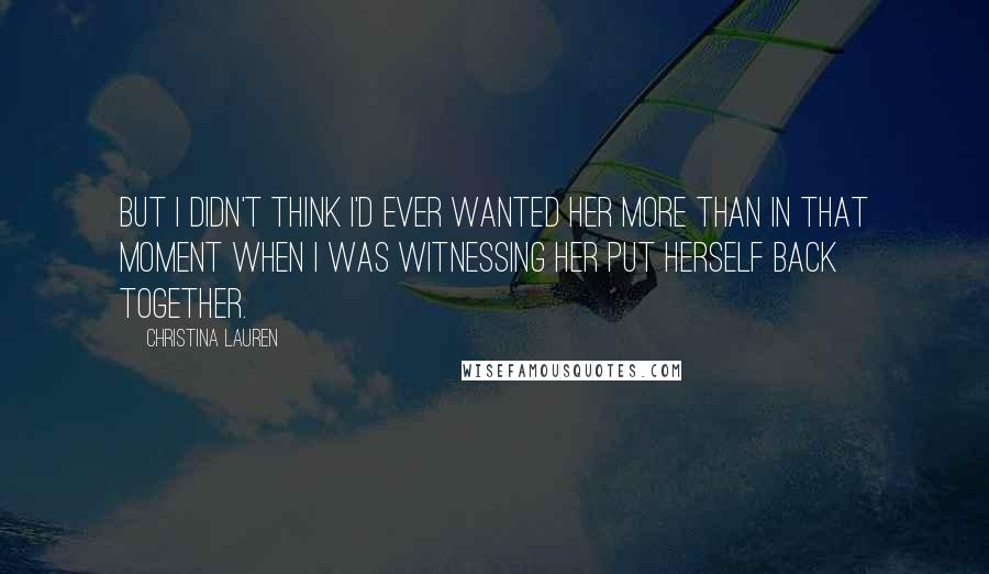 Christina Lauren Quotes: But I didn't think I'd ever wanted her more than in that moment when I was witnessing her put herself back together.