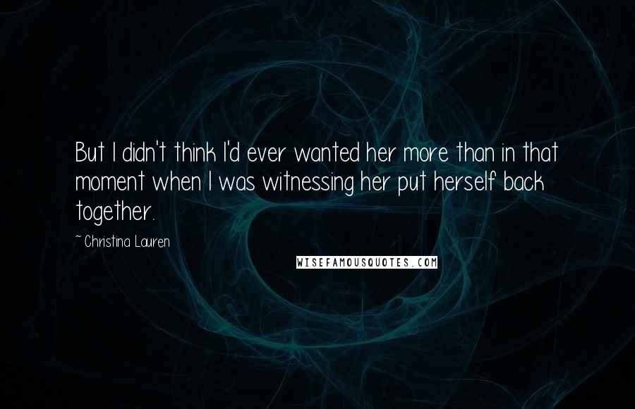 Christina Lauren Quotes: But I didn't think I'd ever wanted her more than in that moment when I was witnessing her put herself back together.