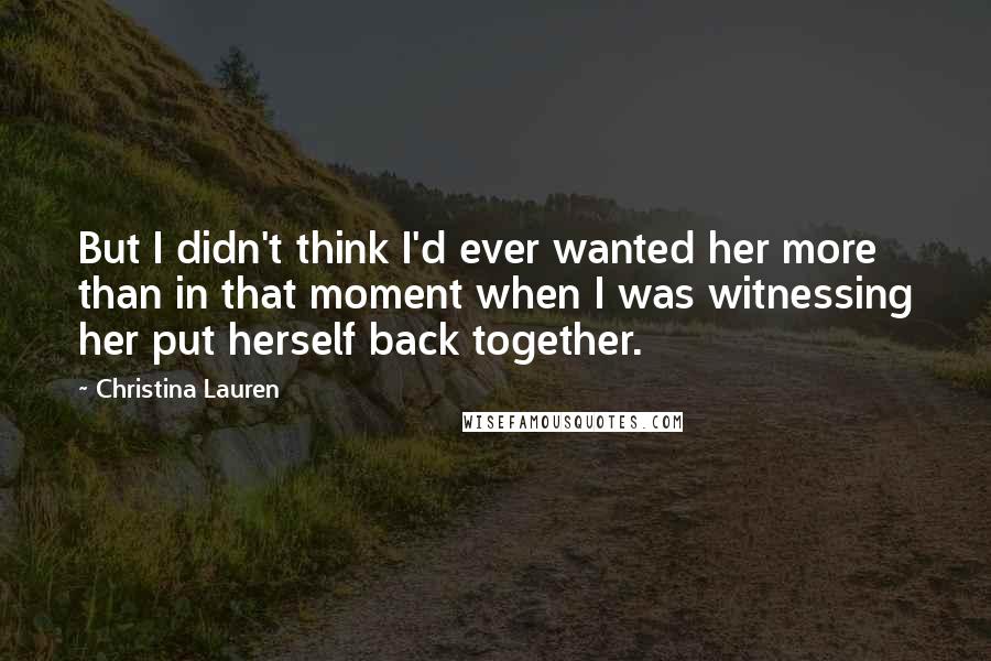 Christina Lauren Quotes: But I didn't think I'd ever wanted her more than in that moment when I was witnessing her put herself back together.