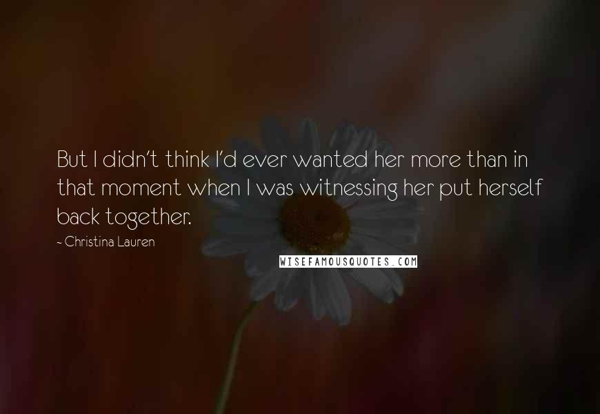 Christina Lauren Quotes: But I didn't think I'd ever wanted her more than in that moment when I was witnessing her put herself back together.