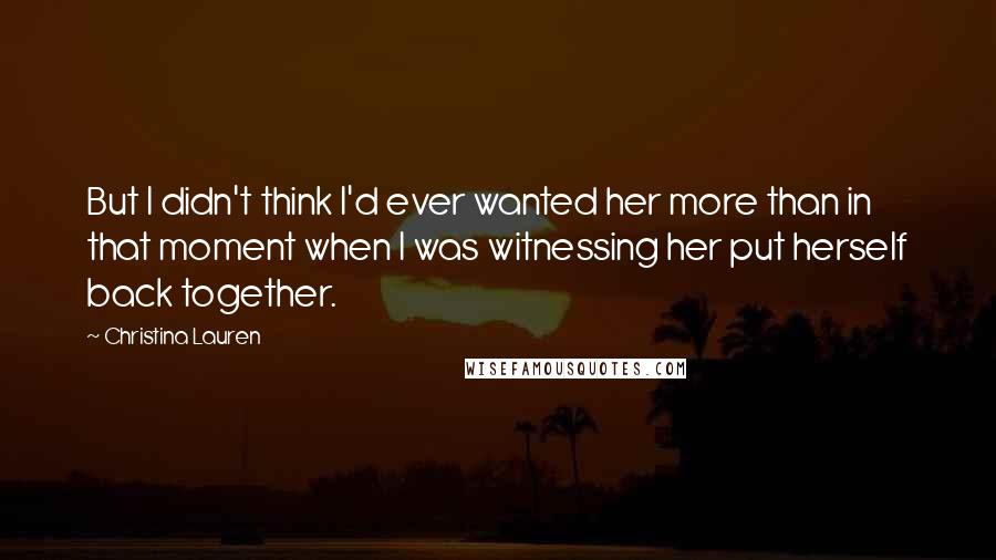 Christina Lauren Quotes: But I didn't think I'd ever wanted her more than in that moment when I was witnessing her put herself back together.