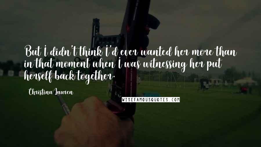 Christina Lauren Quotes: But I didn't think I'd ever wanted her more than in that moment when I was witnessing her put herself back together.
