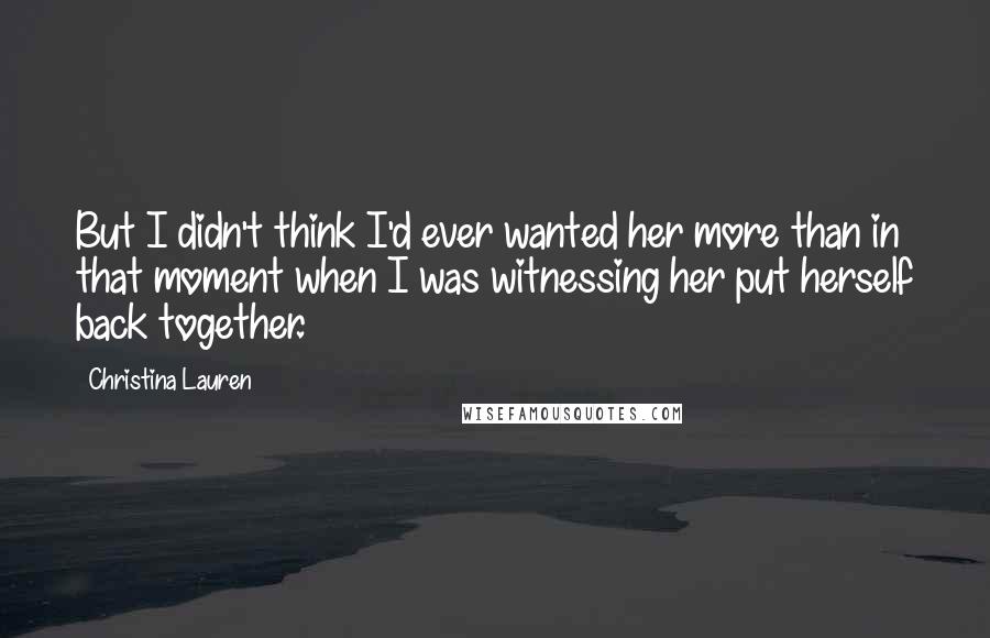 Christina Lauren Quotes: But I didn't think I'd ever wanted her more than in that moment when I was witnessing her put herself back together.