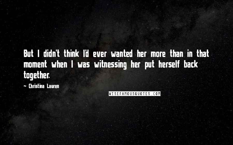 Christina Lauren Quotes: But I didn't think I'd ever wanted her more than in that moment when I was witnessing her put herself back together.