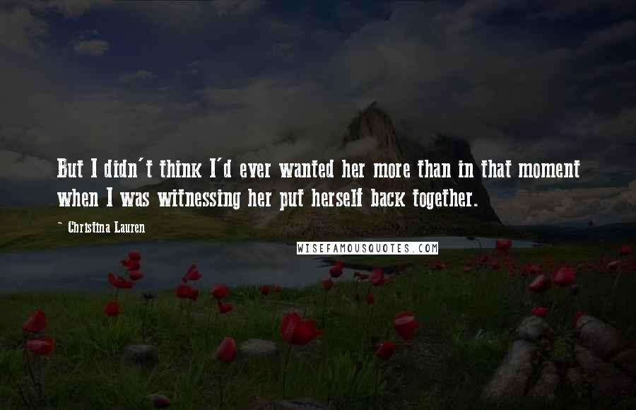 Christina Lauren Quotes: But I didn't think I'd ever wanted her more than in that moment when I was witnessing her put herself back together.