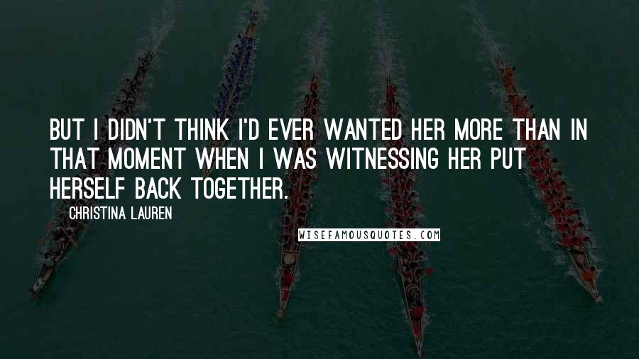 Christina Lauren Quotes: But I didn't think I'd ever wanted her more than in that moment when I was witnessing her put herself back together.