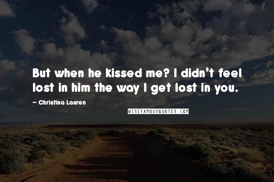 Christina Lauren Quotes: But when he kissed me? I didn't feel lost in him the way I get lost in you.