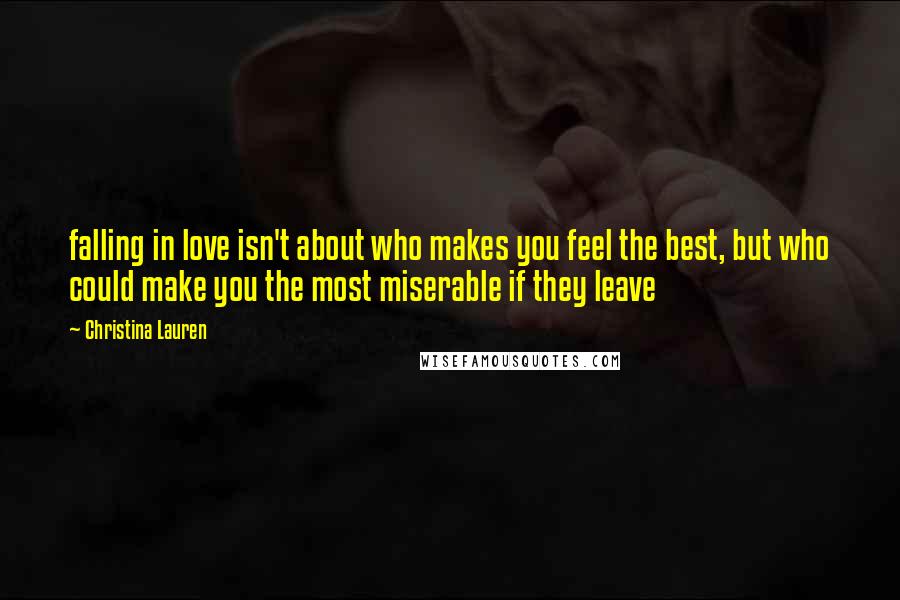 Christina Lauren Quotes: falling in love isn't about who makes you feel the best, but who could make you the most miserable if they leave