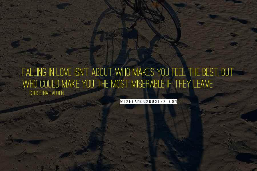 Christina Lauren Quotes: falling in love isn't about who makes you feel the best, but who could make you the most miserable if they leave
