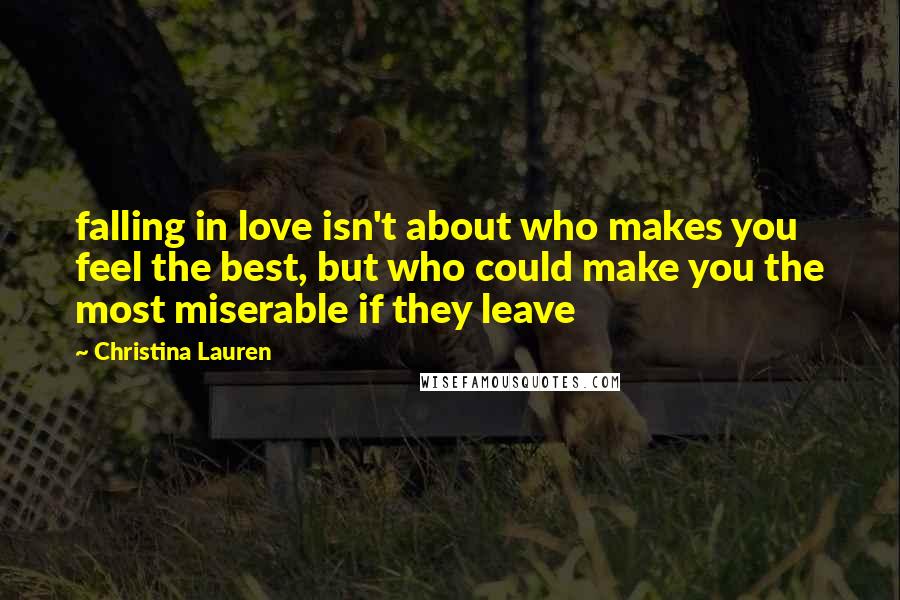 Christina Lauren Quotes: falling in love isn't about who makes you feel the best, but who could make you the most miserable if they leave