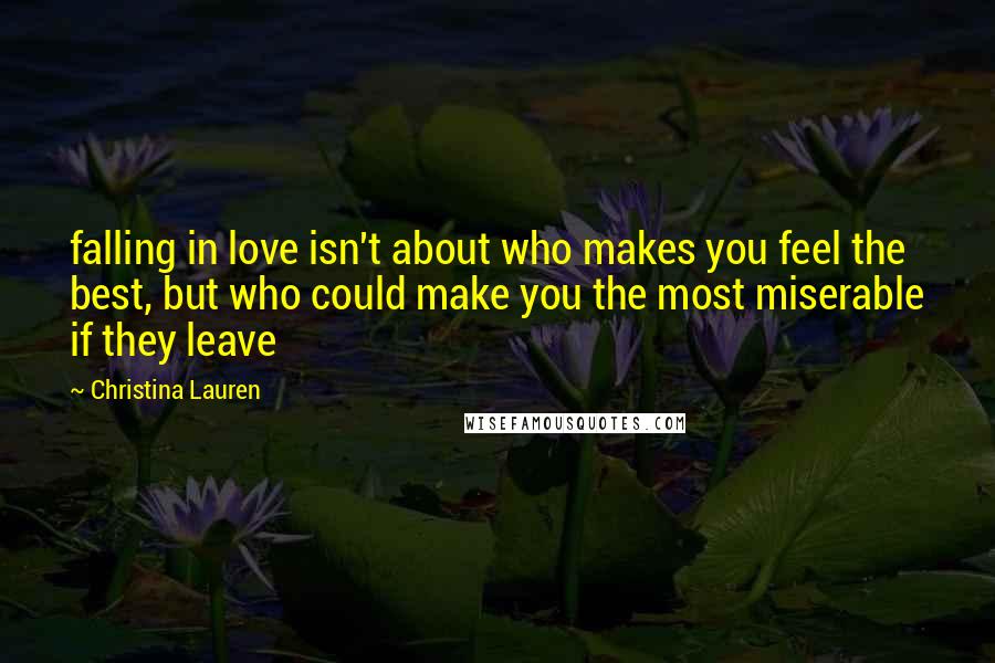 Christina Lauren Quotes: falling in love isn't about who makes you feel the best, but who could make you the most miserable if they leave