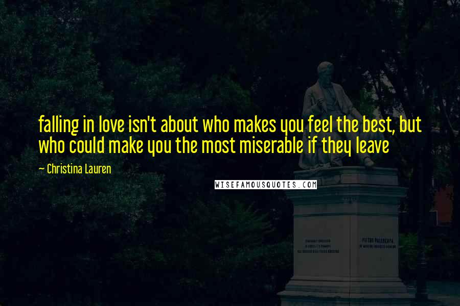 Christina Lauren Quotes: falling in love isn't about who makes you feel the best, but who could make you the most miserable if they leave