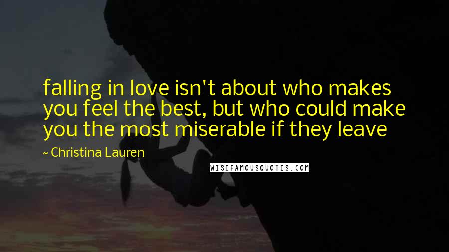 Christina Lauren Quotes: falling in love isn't about who makes you feel the best, but who could make you the most miserable if they leave