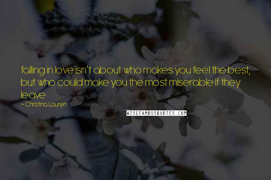 Christina Lauren Quotes: falling in love isn't about who makes you feel the best, but who could make you the most miserable if they leave