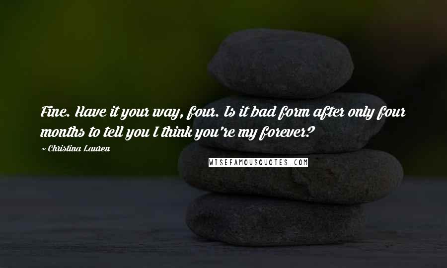 Christina Lauren Quotes: Fine. Have it your way, four. Is it bad form after only four months to tell you I think you're my forever?