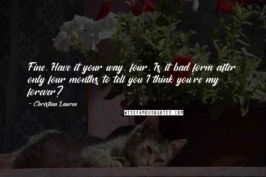 Christina Lauren Quotes: Fine. Have it your way, four. Is it bad form after only four months to tell you I think you're my forever?