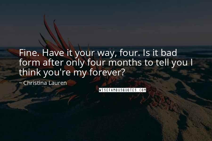 Christina Lauren Quotes: Fine. Have it your way, four. Is it bad form after only four months to tell you I think you're my forever?