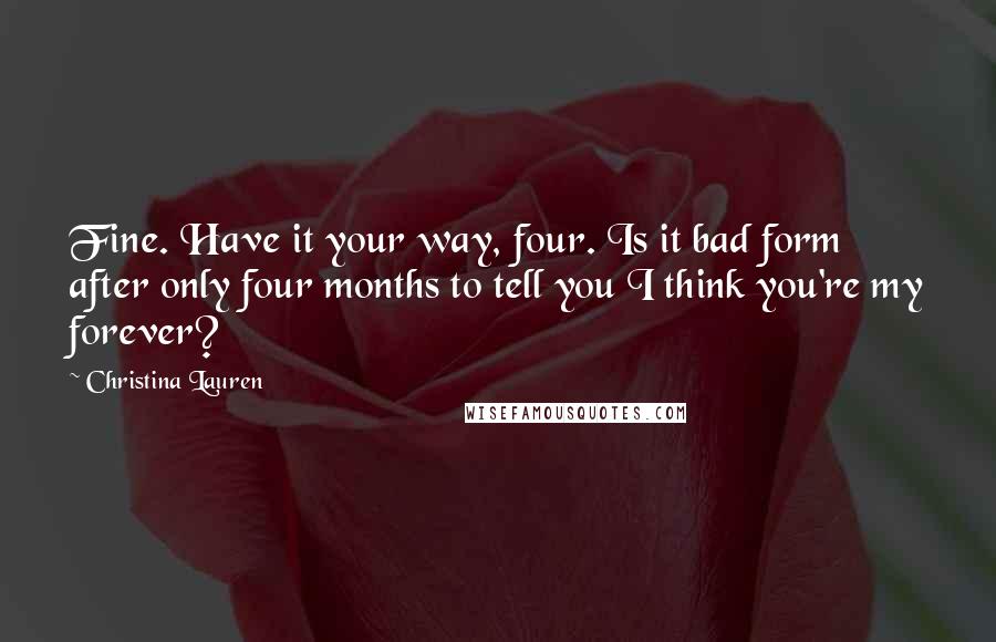 Christina Lauren Quotes: Fine. Have it your way, four. Is it bad form after only four months to tell you I think you're my forever?